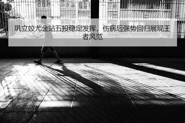 巩立姣尤金站五投稳定发挥，伤病后强势回归展现王者风范