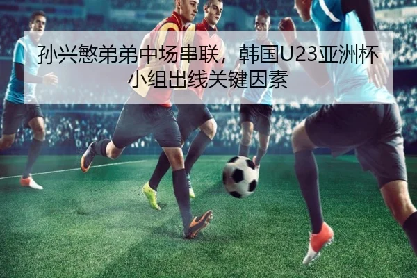 孙兴慜弟弟中场串联，韩国U23亚洲杯小组出线关键因素