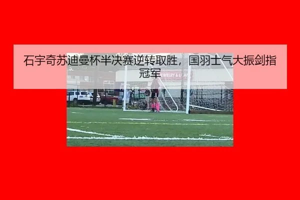 石宇奇苏迪曼杯半决赛逆转取胜，国羽士气大振剑指冠军