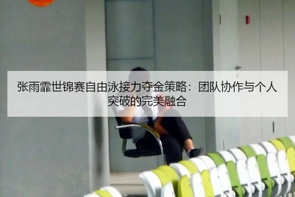 张雨霏世锦赛自由泳接力夺金策略：团队协作与个人突破的完美融合