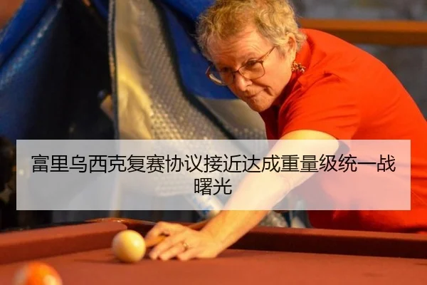 富里乌西克复赛协议接近达成重量级统一战曙光