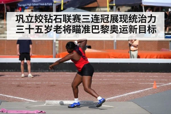 巩立姣钻石联赛三连冠展现统治力 三十五岁老将瞄准巴黎奥运新目标