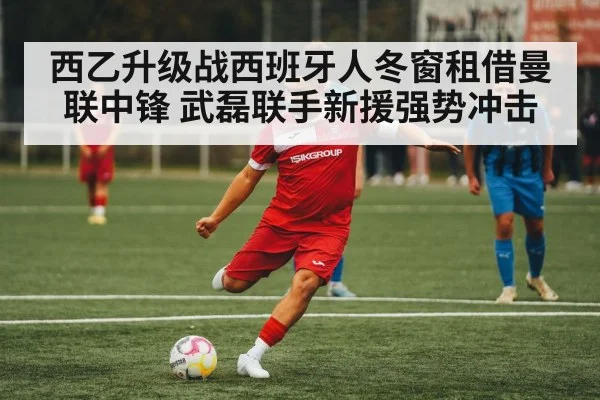 西乙升级战西班牙人冬窗租借曼联中锋 武磊联手新援强势冲击